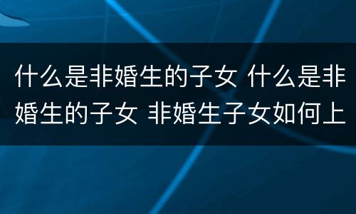 什么是非婚生的子女 什么是非婚生的子女 非婚生子女如何上户口