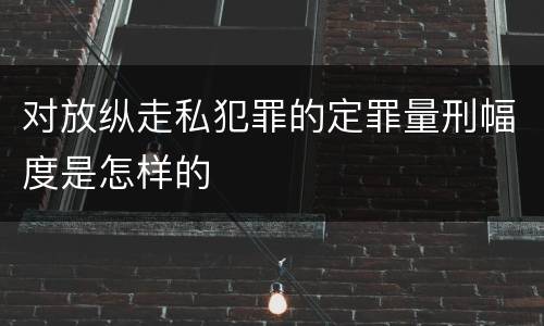 对放纵走私犯罪的定罪量刑幅度是怎样的