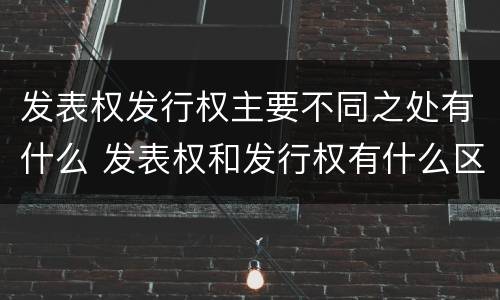 发表权发行权主要不同之处有什么 发表权和发行权有什么区别