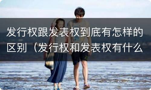 发行权跟发表权到底有怎样的区别（发行权和发表权有什么区别）