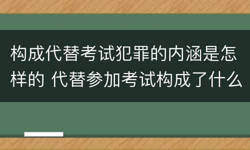 构成代替考试犯罪的内涵是怎样的 代替参加考试构成了什么犯罪