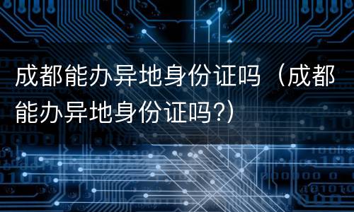 成都能办异地身份证吗（成都能办异地身份证吗?）