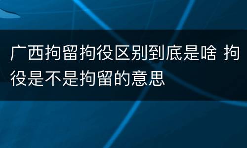 广西拘留拘役区别到底是啥 拘役是不是拘留的意思