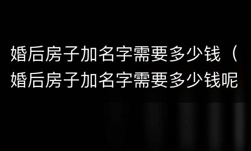 婚后房子加名字需要多少钱（婚后房子加名字需要多少钱呢）