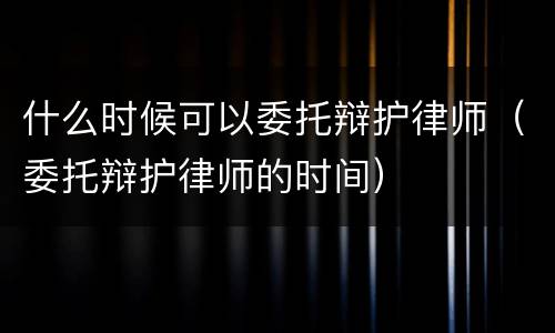 什么时候可以委托辩护律师（委托辩护律师的时间）