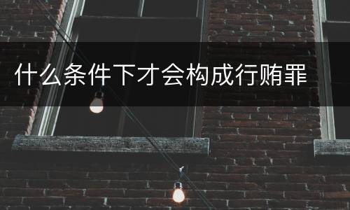 什么条件下才会构成行贿罪