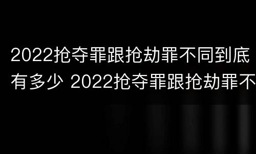 2022抢夺罪跟抢劫罪不同到底有多少 2022抢夺罪跟抢劫罪不同到底有多少案例