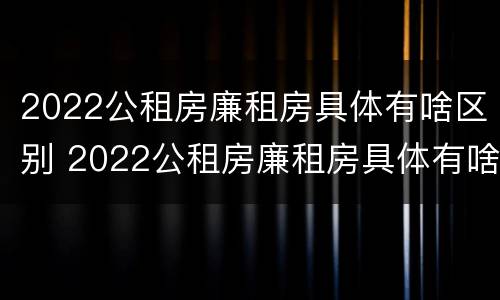 2022公租房廉租房具体有啥区别 2022公租房廉租房具体有啥区别呢