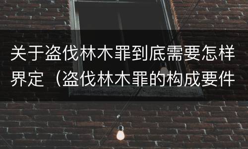 关于盗伐林木罪到底需要怎样界定（盗伐林木罪的构成要件）