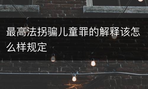 最高法拐骗儿童罪的解释该怎么样规定