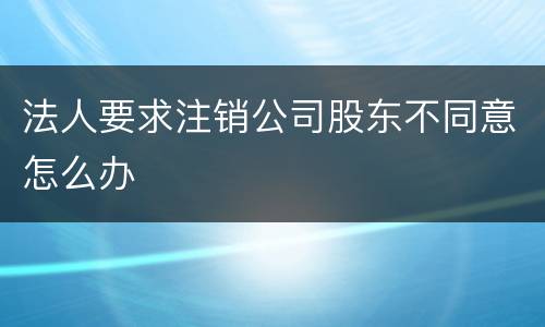 法人要求注销公司股东不同意怎么办