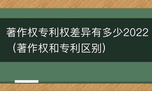 著作权专利权差异有多少2022（著作权和专利区别）