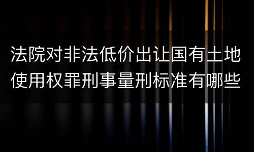 法院对非法低价出让国有土地使用权罪刑事量刑标准有哪些