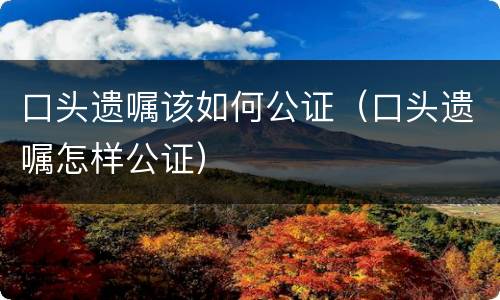 口头遗嘱该如何公证（口头遗嘱怎样公证）
