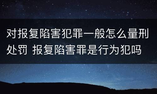 对报复陷害犯罪一般怎么量刑处罚 报复陷害罪是行为犯吗