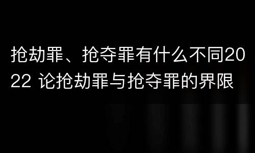 抢劫罪、抢夺罪有什么不同2022 论抢劫罪与抢夺罪的界限