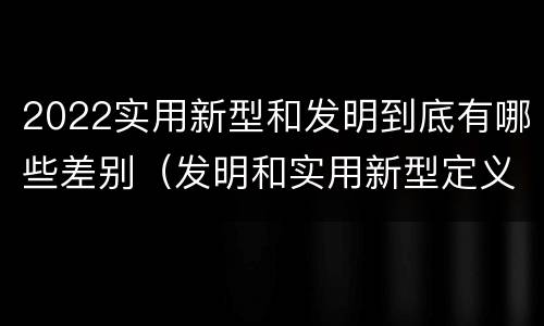 2022实用新型和发明到底有哪些差别（发明和实用新型定义）