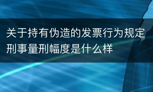 关于持有伪造的发票行为规定刑事量刑幅度是什么样