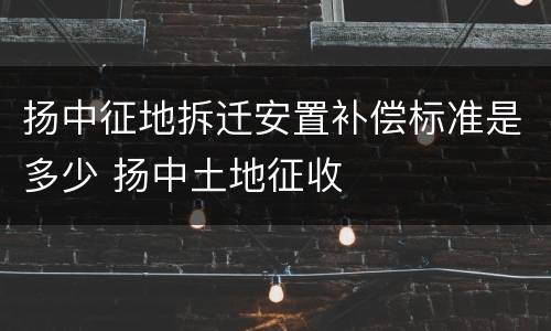 扬中征地拆迁安置补偿标准是多少 扬中土地征收