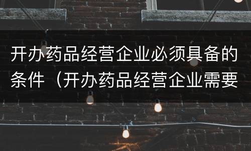 开办药品经营企业必须具备的条件（开办药品经营企业需要具备哪些条件）