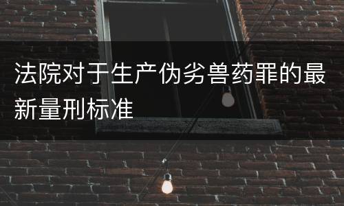 法院对于生产伪劣兽药罪的最新量刑标准