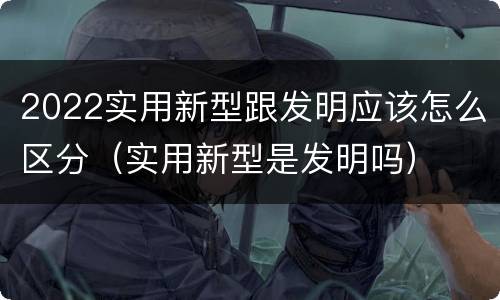 2022实用新型跟发明应该怎么区分（实用新型是发明吗）