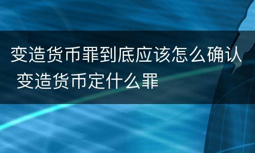 变造货币罪到底应该怎么确认 变造货币定什么罪