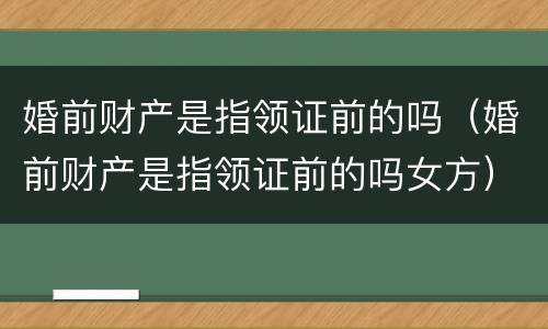 婚前财产是指领证前的吗（婚前财产是指领证前的吗女方）