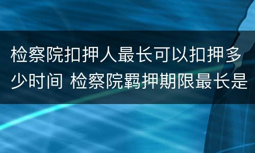 检察院扣押人最长可以扣押多少时间 检察院羁押期限最长是多长时间