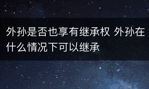 外孙是否也享有继承权 外孙在什么情况下可以继承