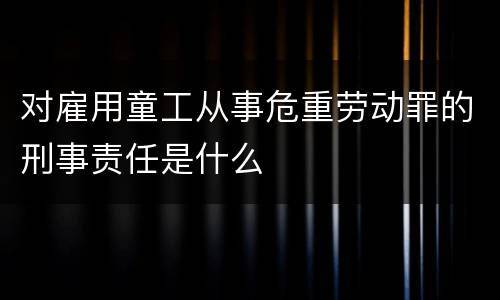 对雇用童工从事危重劳动罪的刑事责任是什么