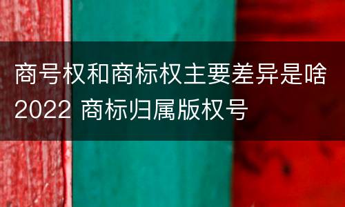 商号权和商标权主要差异是啥2022 商标归属版权号