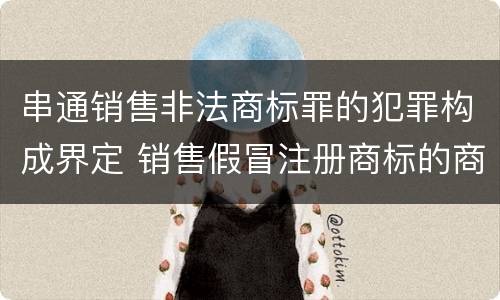 串通销售非法商标罪的犯罪构成界定 销售假冒注册商标的商品罪犯罪构成