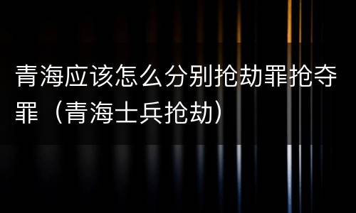 青海应该怎么分别抢劫罪抢夺罪（青海士兵抢劫）