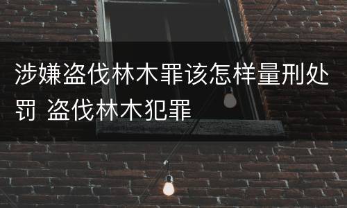 涉嫌盗伐林木罪该怎样量刑处罚 盗伐林木犯罪