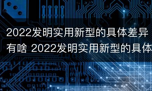 2022发明实用新型的具体差异有啥 2022发明实用新型的具体差异有啥