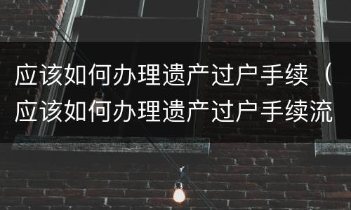 应该如何办理遗产过户手续（应该如何办理遗产过户手续流程）