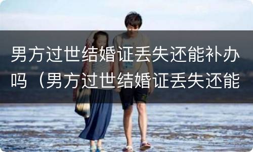 男方过世结婚证丢失还能补办吗（男方过世结婚证丢失还能补办吗要多少钱）
