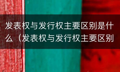 发表权与发行权主要区别是什么（发表权与发行权主要区别是什么）