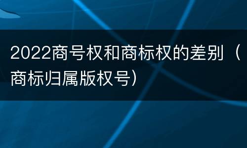 2022商号权和商标权的差别（商标归属版权号）