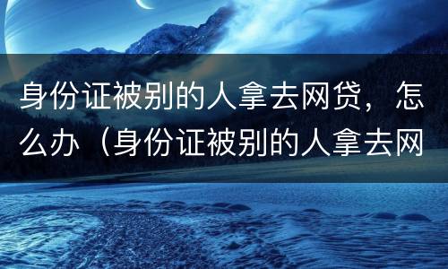 身份证被别的人拿去网贷，怎么办（身份证被别的人拿去网贷,怎么办呢）