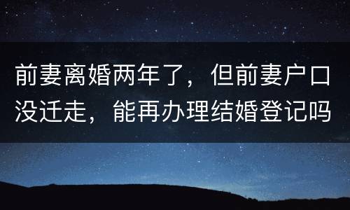 前妻离婚两年了，但前妻户口没迁走，能再办理结婚登记吗和现任的女友怎样办