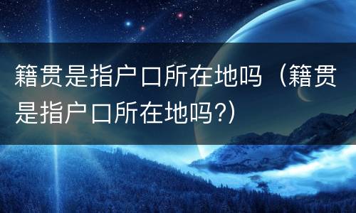 籍贯是指户口所在地吗（籍贯是指户口所在地吗?）