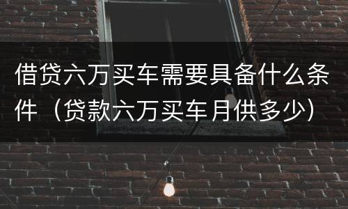 借贷六万买车需要具备什么条件（贷款六万买车月供多少）