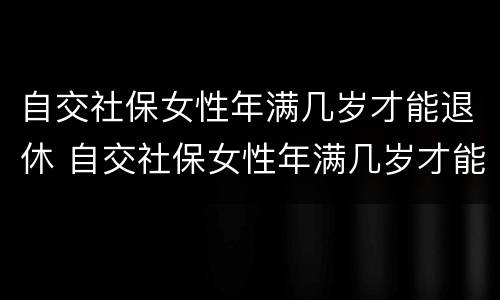 自交社保女性年满几岁才能退休 自交社保女性年满几岁才能退休呢