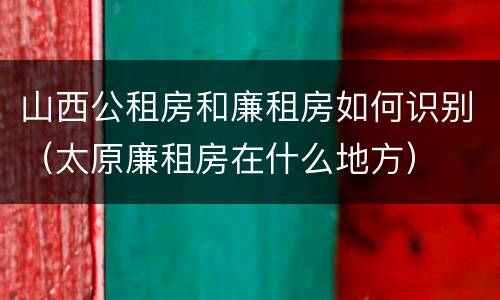 山西公租房和廉租房如何识别（太原廉租房在什么地方）