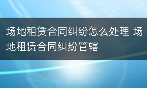 场地租赁合同纠纷怎么处理 场地租赁合同纠纷管辖