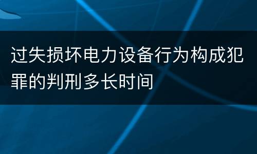 过失损坏电力设备行为构成犯罪的判刑多长时间