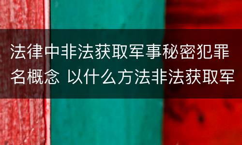 法律中非法获取军事秘密犯罪名概念 以什么方法非法获取军事秘密的构成非法获取军事秘密罪