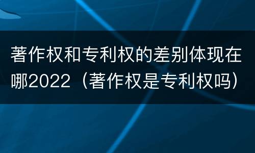 著作权和专利权的差别体现在哪2022（著作权是专利权吗）